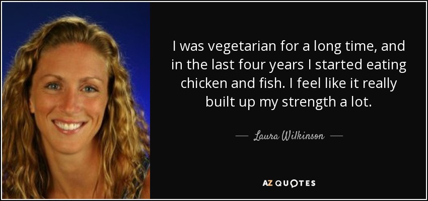 I was vegetarian for a long time, and in the last four years I started eating chicken and fish. I feel like it really built up my strength a lot. - Laura Wilkinson