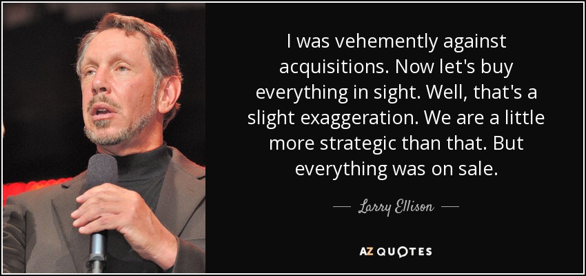 I was vehemently against acquisitions. Now let's buy everything in sight. Well, that's a slight exaggeration. We are a little more strategic than that. But everything was on sale. - Larry Ellison