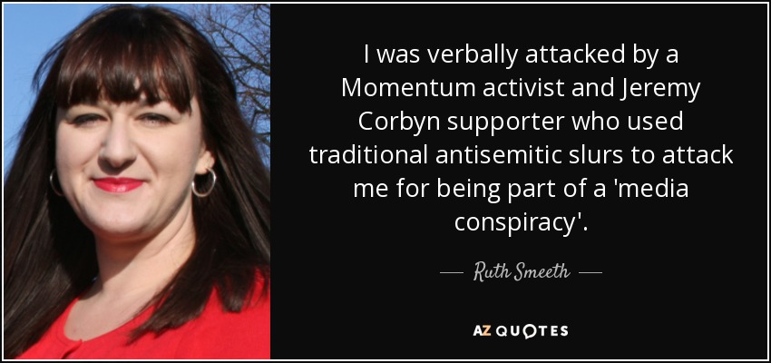 I was verbally attacked by a Momentum activist and Jeremy Corbyn supporter who used traditional antisemitic slurs to attack me for being part of a 'media conspiracy'. - Ruth Smeeth