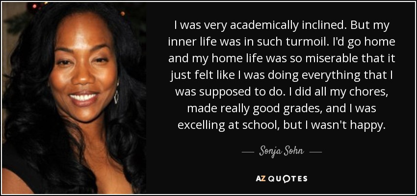 I was very academically inclined. But my inner life was in such turmoil. I'd go home and my home life was so miserable that it just felt like I was doing everything that I was supposed to do. I did all my chores, made really good grades, and I was excelling at school, but I wasn't happy. - Sonja Sohn