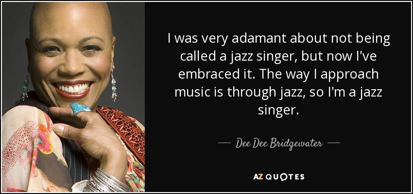 I was very adamant about not being called a jazz singer, but now I've embraced it. The way I approach music is through jazz, so I'm a jazz singer. - Dee Dee Bridgewater
