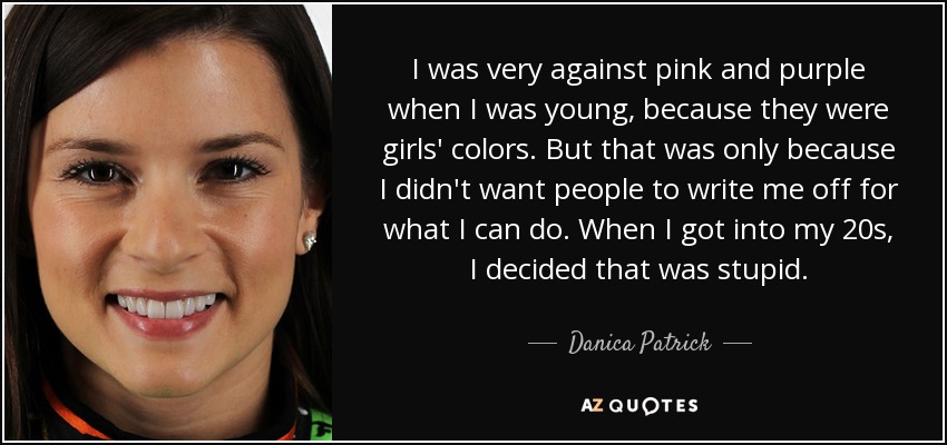 I was very against pink and purple when I was young, because they were girls' colors. But that was only because I didn't want people to write me off for what I can do. When I got into my 20s, I decided that was stupid. - Danica Patrick