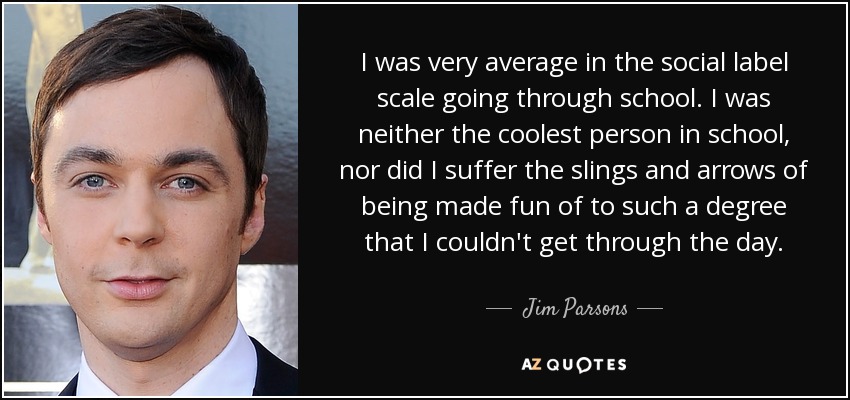 I was very average in the social label scale going through school. I was neither the coolest person in school, nor did I suffer the slings and arrows of being made fun of to such a degree that I couldn't get through the day. - Jim Parsons