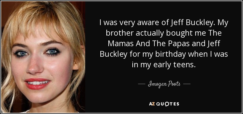I was very aware of Jeff Buckley. My brother actually bought me The Mamas And The Papas and Jeff Buckley for my birthday when I was in my early teens. - Imogen Poots