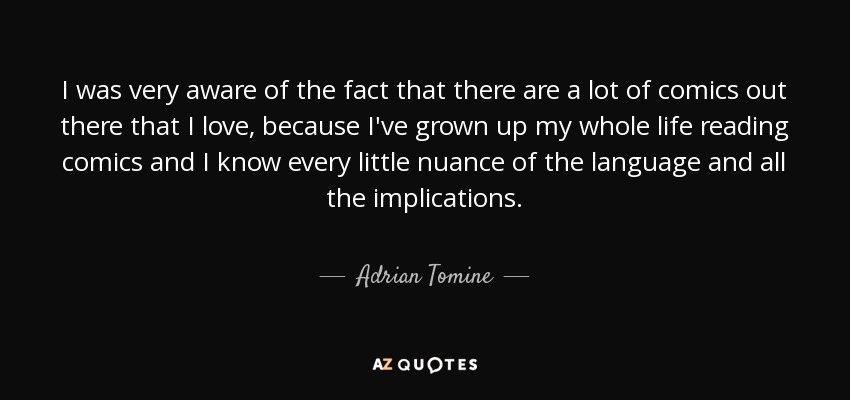 I was very aware of the fact that there are a lot of comics out there that I love, because I've grown up my whole life reading comics and I know every little nuance of the language and all the implications. - Adrian Tomine