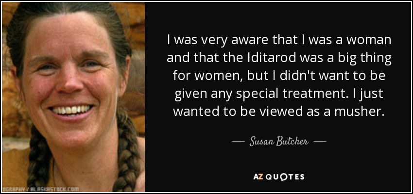 I was very aware that I was a woman and that the Iditarod was a big thing for women, but I didn't want to be given any special treatment. I just wanted to be viewed as a musher. - Susan Butcher