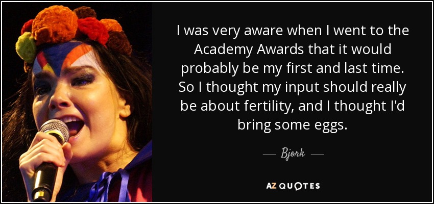 I was very aware when I went to the Academy Awards that it would probably be my first and last time. So I thought my input should really be about fertility, and I thought I'd bring some eggs. - Bjork