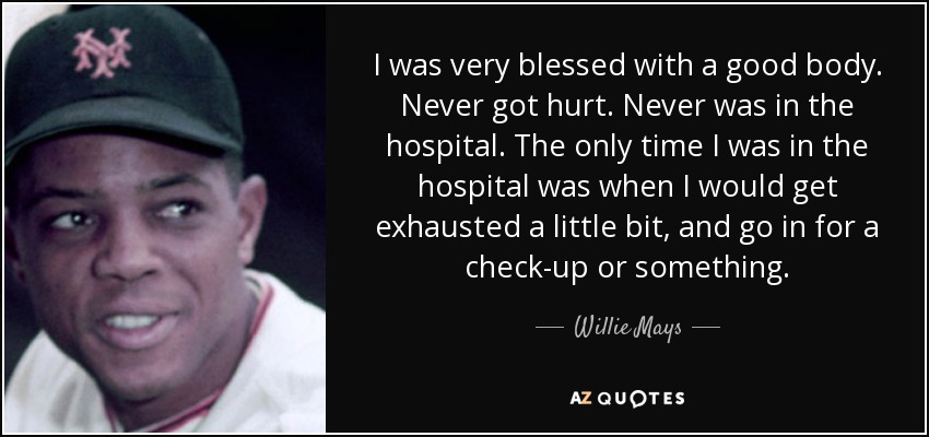 I was very blessed with a good body. Never got hurt. Never was in the hospital. The only time I was in the hospital was when I would get exhausted a little bit, and go in for a check-up or something. - Willie Mays