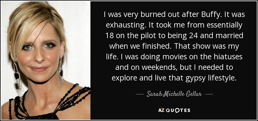 I was very burned out after Buffy. It was exhausting. It took me from essentially 18 on the pilot to being 24 and married when we finished. That show was my life. I was doing movies on the hiatuses and on weekends, but I needed to explore and live that gypsy lifestyle. - Sarah Michelle Gellar