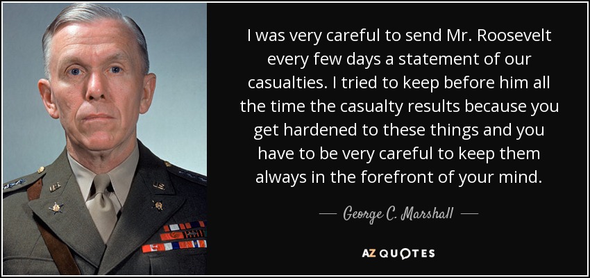 I was very careful to send Mr. Roosevelt every few days a statement of our casualties. I tried to keep before him all the time the casualty results because you get hardened to these things and you have to be very careful to keep them always in the forefront of your mind. - George C. Marshall