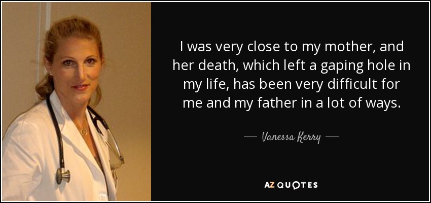 I was very close to my mother, and her death, which left a gaping hole in my life, has been very difficult for me and my father in a lot of ways. - Vanessa Kerry