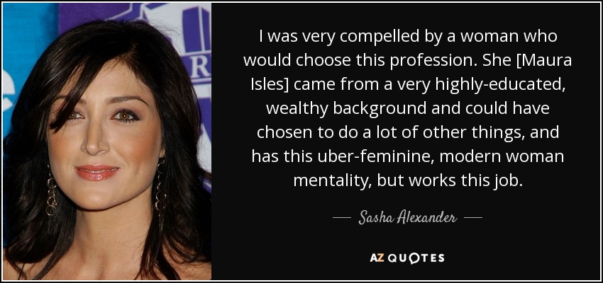 I was very compelled by a woman who would choose this profession. She [Maura Isles] came from a very highly-educated, wealthy background and could have chosen to do a lot of other things, and has this uber-feminine, modern woman mentality, but works this job. - Sasha Alexander