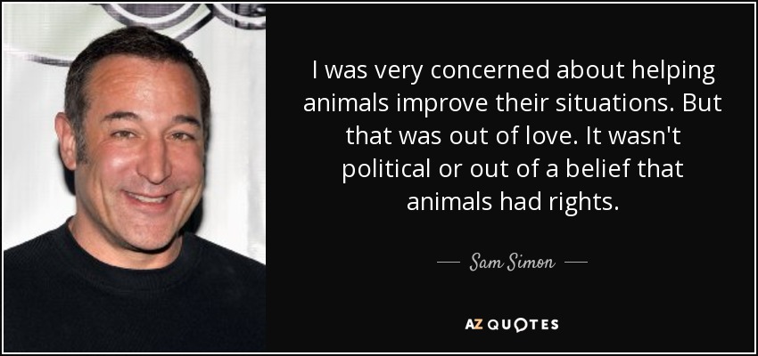 I was very concerned about helping animals improve their situations. But that was out of love. It wasn't political or out of a belief that animals had rights. - Sam Simon
