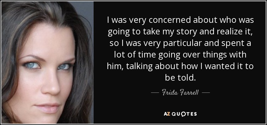 I was very concerned about who was going to take my story and realize it, so I was very particular and spent a lot of time going over things with him, talking about how I wanted it to be told. - Frida Farrell