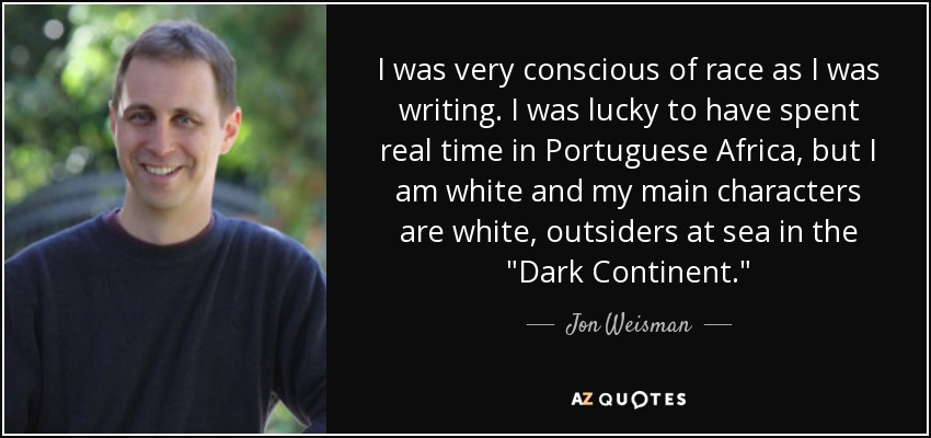 I was very conscious of race as I was writing. I was lucky to have spent real time in Portuguese Africa, but I am white and my main characters are white, outsiders at sea in the 