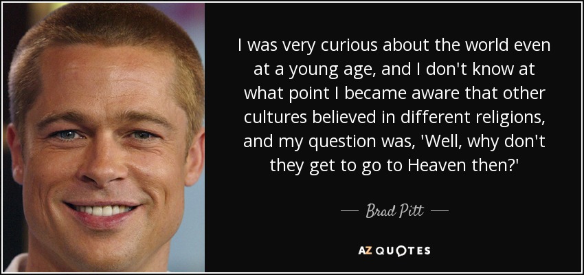 I was very curious about the world even at a young age, and I don't know at what point I became aware that other cultures believed in different religions, and my question was, 'Well, why don't they get to go to Heaven then?' - Brad Pitt