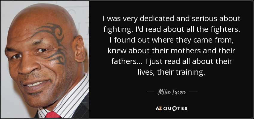 I was very dedicated and serious about fighting. I'd read about all the fighters. I found out where they came from, knew about their mothers and their fathers . . . I just read all about their lives, their training. - Mike Tyson