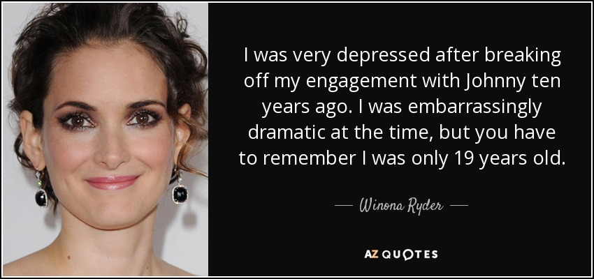 I was very depressed after breaking off my engagement with Johnny ten years ago. I was embarrassingly dramatic at the time, but you have to remember I was only 19 years old. - Winona Ryder