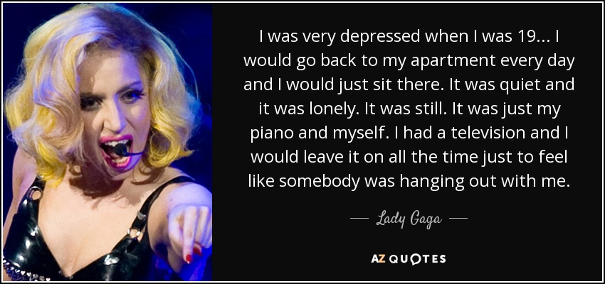 I was very depressed when I was 19... I would go back to my apartment every day and I would just sit there. It was quiet and it was lonely. It was still. It was just my piano and myself. I had a television and I would leave it on all the time just to feel like somebody was hanging out with me. - Lady Gaga