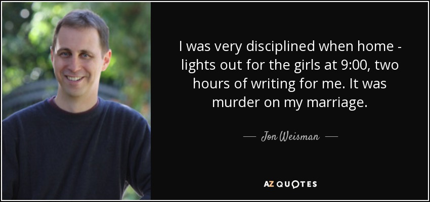 I was very disciplined when home - lights out for the girls at 9:00, two hours of writing for me. It was murder on my marriage. - Jon Weisman