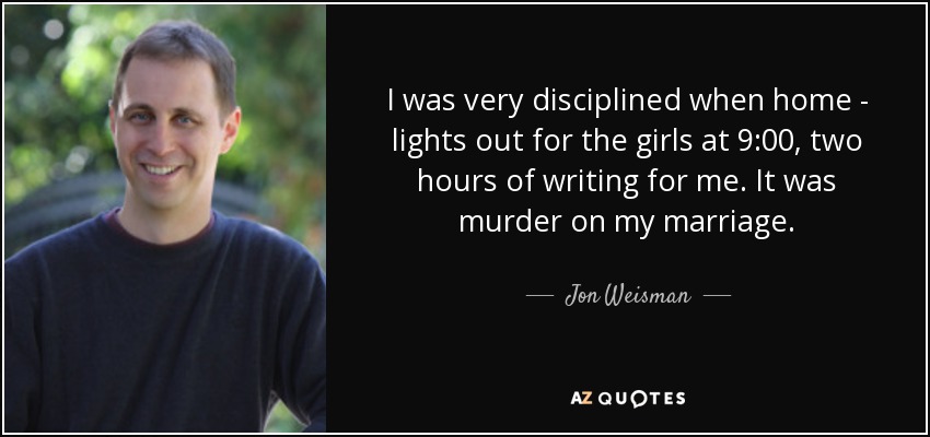 I was very disciplined when home - lights out for the girls at 9:00, two hours of writing for me. It was murder on my marriage. - Jon Weisman