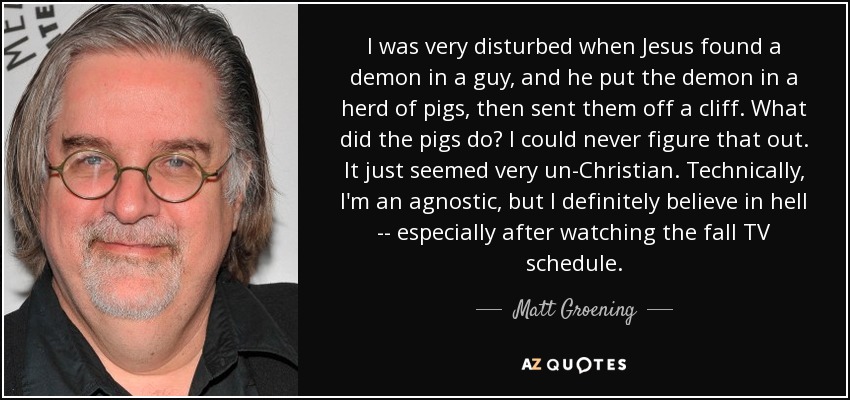 I was very disturbed when Jesus found a demon in a guy, and he put the demon in a herd of pigs, then sent them off a cliff. What did the pigs do? I could never figure that out. It just seemed very un-Christian. Technically, I'm an agnostic, but I definitely believe in hell -- especially after watching the fall TV schedule. - Matt Groening