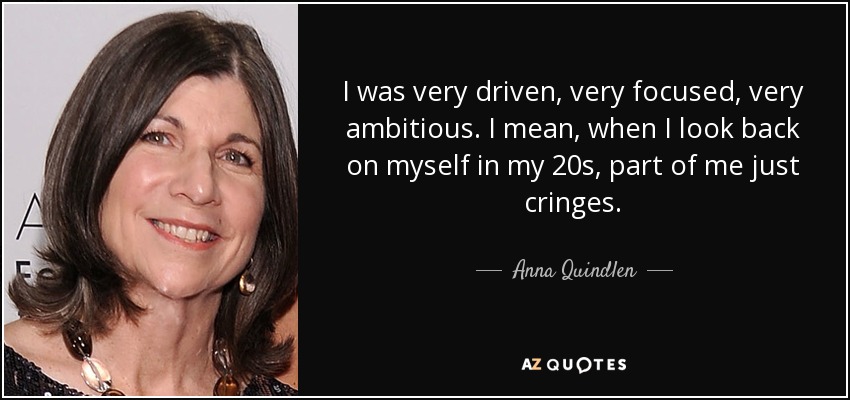 I was very driven, very focused, very ambitious. I mean, when I look back on myself in my 20s, part of me just cringes. - Anna Quindlen