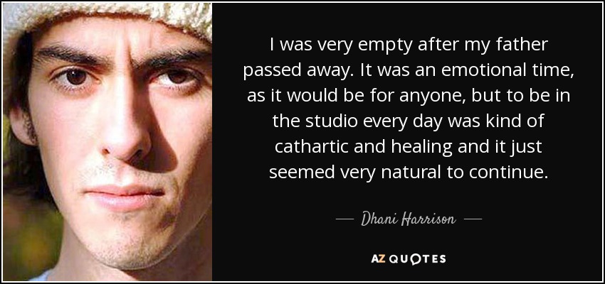 I was very empty after my father passed away. It was an emotional time, as it would be for anyone, but to be in the studio every day was kind of cathartic and healing and it just seemed very natural to continue. - Dhani Harrison