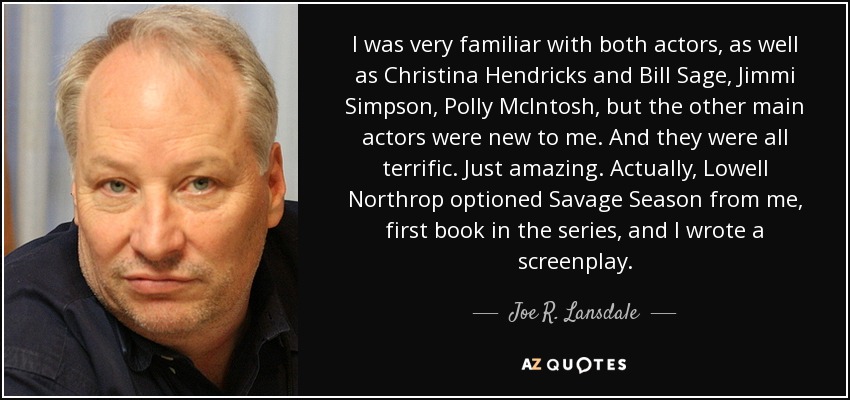I was very familiar with both actors, as well as Christina Hendricks and Bill Sage, Jimmi Simpson, Polly McIntosh, but the other main actors were new to me. And they were all terrific. Just amazing. Actually, Lowell Northrop optioned Savage Season from me, first book in the series, and I wrote a screenplay. - Joe R. Lansdale