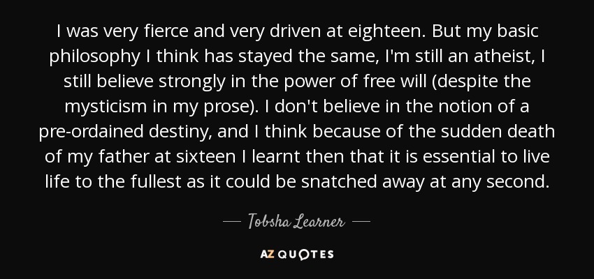 I was very fierce and very driven at eighteen. But my basic philosophy I think has stayed the same, I'm still an atheist, I still believe strongly in the power of free will (despite the mysticism in my prose). I don't believe in the notion of a pre-ordained destiny, and I think because of the sudden death of my father at sixteen I learnt then that it is essential to live life to the fullest as it could be snatched away at any second. - Tobsha Learner