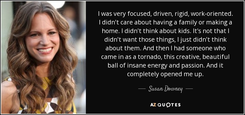 I was very focused, driven, rigid, work-oriented. I didn't care about having a family or making a home. I didn't think about kids. It's not that I didn't want those things, I just didn't think about them. And then I had someone who came in as a tornado, this creative, beautiful ball of insane energy and passion. And it completely opened me up. - Susan Downey