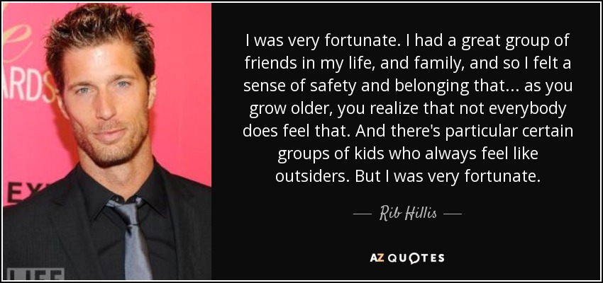 I was very fortunate. I had a great group of friends in my life, and family, and so I felt a sense of safety and belonging that ... as you grow older, you realize that not everybody does feel that. And there's particular certain groups of kids who always feel like outsiders. But I was very fortunate. - Rib Hillis