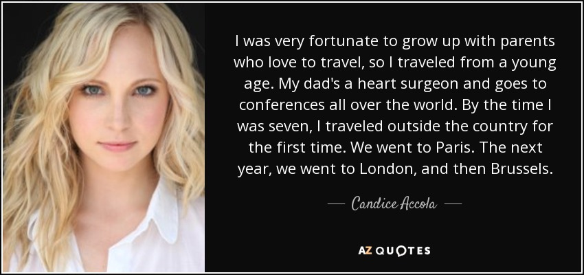 I was very fortunate to grow up with parents who love to travel, so I traveled from a young age. My dad's a heart surgeon and goes to conferences all over the world. By the time I was seven, I traveled outside the country for the first time. We went to Paris. The next year, we went to London, and then Brussels. - Candice Accola