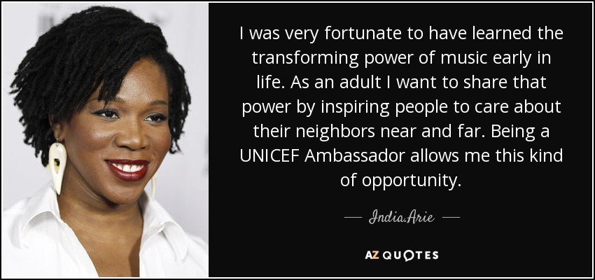 I was very fortunate to have learned the transforming power of music early in life. As an adult I want to share that power by inspiring people to care about their neighbors near and far. Being a UNICEF Ambassador allows me this kind of opportunity. - India.Arie