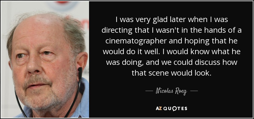 I was very glad later when I was directing that I wasn't in the hands of a cinematographer and hoping that he would do it well. I would know what he was doing, and we could discuss how that scene would look. - Nicolas Roeg