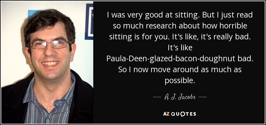 I was very good at sitting. But I just read so much research about how horrible sitting is for you. It's like, it's really bad. It's like Paula-Deen-glazed-bacon-doughnut bad. So I now move around as much as possible. - A. J. Jacobs