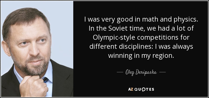I was very good in math and physics. In the Soviet time, we had a lot of Olympic-style competitions for different disciplines: I was always winning in my region. - Oleg Deripaska
