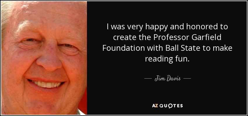 I was very happy and honored to create the Professor Garfield Foundation with Ball State to make reading fun. - Jim Davis