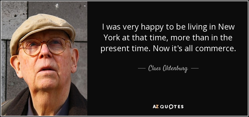I was very happy to be living in New York at that time, more than in the present time. Now it's all commerce. - Claes Oldenburg