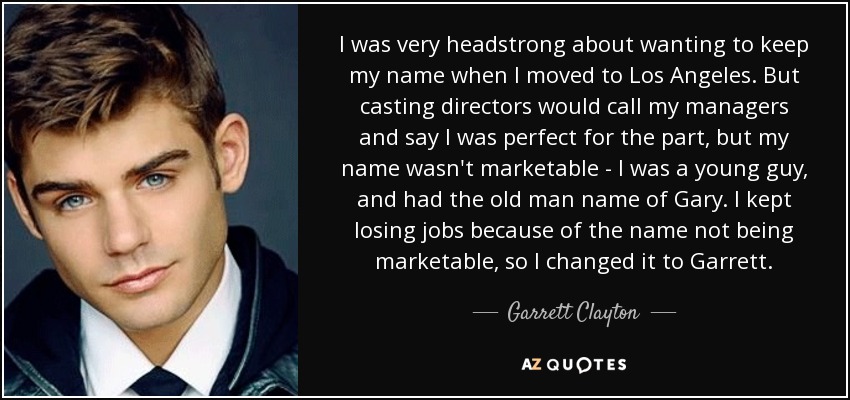 I was very headstrong about wanting to keep my name when I moved to Los Angeles. But casting directors would call my managers and say I was perfect for the part, but my name wasn't marketable - I was a young guy, and had the old man name of Gary. I kept losing jobs because of the name not being marketable, so I changed it to Garrett. - Garrett Clayton