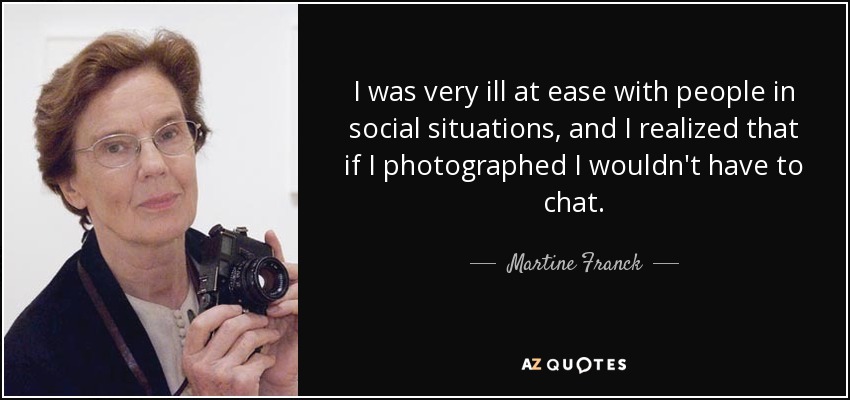 I was very ill at ease with people in social situations, and I realized that if I photographed I wouldn't have to chat. - Martine Franck