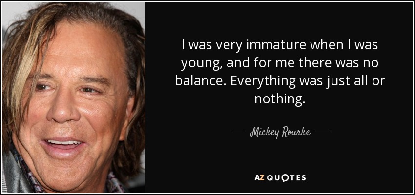 I was very immature when I was young, and for me there was no balance. Everything was just all or nothing. - Mickey Rourke