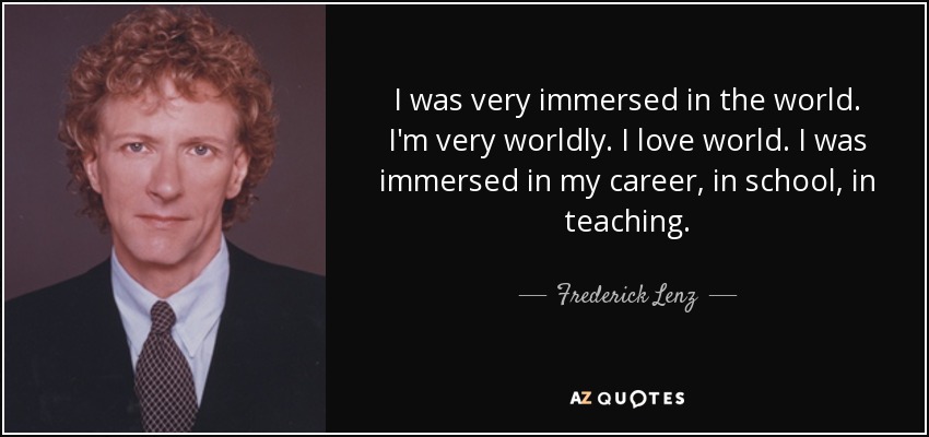 I was very immersed in the world. I'm very worldly. I love world. I was immersed in my career, in school, in teaching. - Frederick Lenz