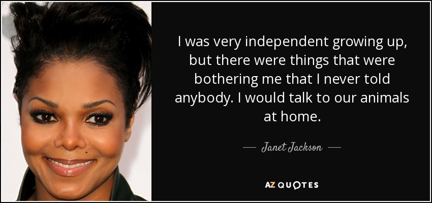 I was very independent growing up, but there were things that were bothering me that I never told anybody. I would talk to our animals at home. - Janet Jackson