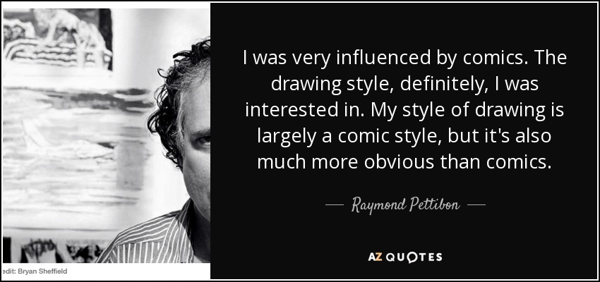 I was very influenced by comics. The drawing style, definitely, I was interested in. My style of drawing is largely a comic style, but it's also much more obvious than comics. - Raymond Pettibon