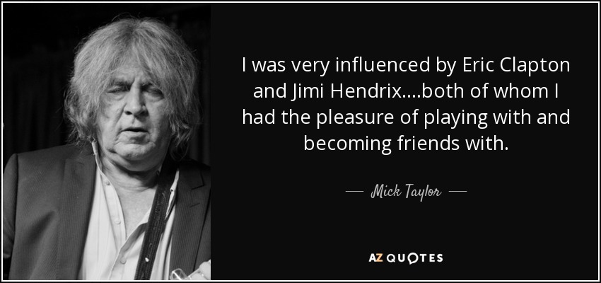 I was very influenced by Eric Clapton and Jimi Hendrix. ...both of whom I had the pleasure of playing with and becoming friends with. - Mick Taylor