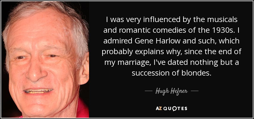 I was very influenced by the musicals and romantic comedies of the 1930s. I admired Gene Harlow and such, which probably explains why, since the end of my marriage, I've dated nothing but a succession of blondes. - Hugh Hefner