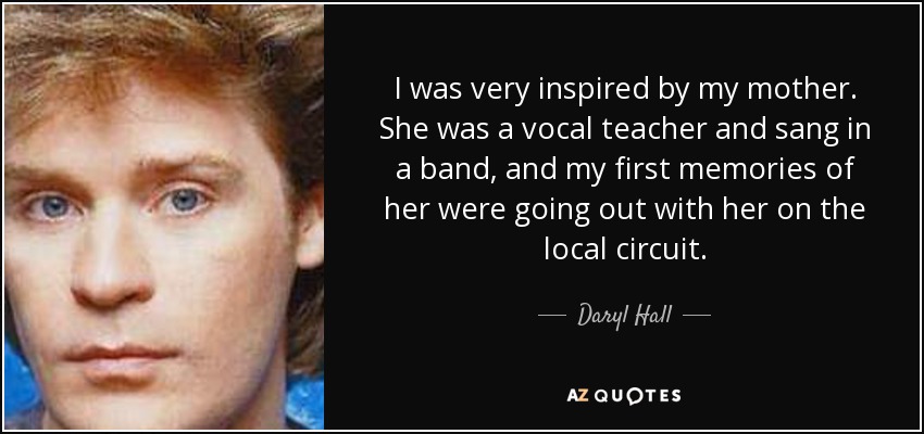 I was very inspired by my mother. She was a vocal teacher and sang in a band, and my first memories of her were going out with her on the local circuit. - Daryl Hall