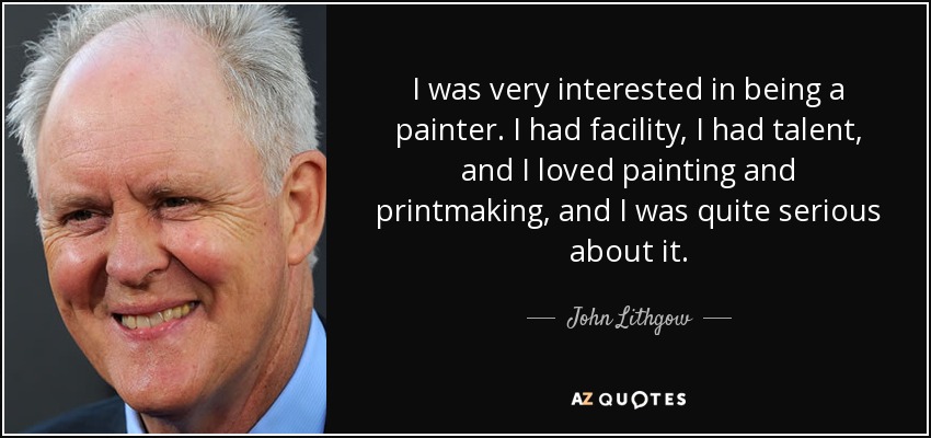 I was very interested in being a painter. I had facility, I had talent, and I loved painting and printmaking, and I was quite serious about it. - John Lithgow