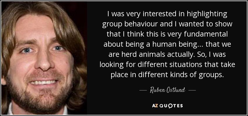 I was very interested in highlighting group behaviour and I wanted to show that I think this is very fundamental about being a human being... that we are herd animals actually. So, I was looking for different situations that take place in different kinds of groups. - Ruben Ostlund
